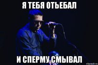 я тебя отьебал и сперму смывал