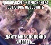 давай! всего 3 пенсионера осталось обзвонить дайте мне спокойно умереть...