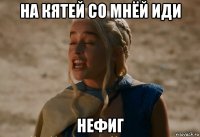 на кятей со мнёй иди нефиг