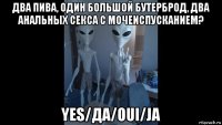 два пива, один большой бутерброд, два анальных секса с мочеиспусканием? yes/да/oui/ja