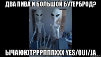 два пива и большой бутерброд? ычаюютрррпппххх yes/oui/ja