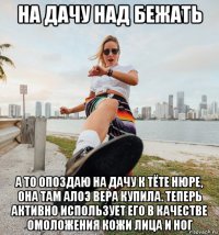 на дачу над бежать а то опоздаю на дачу к тёте нюре, она там алоэ вера купила. теперь активно использует его в качестве омоложения кожи лица и ног