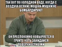 так вот по холодной воде, когда с воздуха всякие мошки-мушки не бомбардируют он преспокойно ковыряется в грунте, хоть закидайся поверхностными