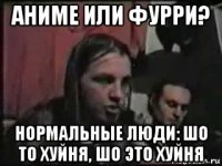 аниме или фурри? нормальные люди: шо то хуйня, шо это хуйня