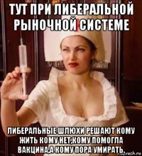 тут при либеральной рыночной системе либеральные шлюхи решают кому жить кому нет,кому помогла вакцина,а кому пора умирать.