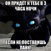 он придёт к тебе в 3 часа ночи если не поставишь лайк!