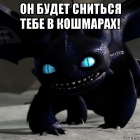 он будет сниться тебе в кошмарах! 