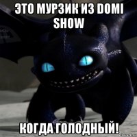 это мурзик из domi show когда голодный!
