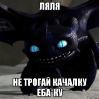 ляля не трогай качалку еба*ку