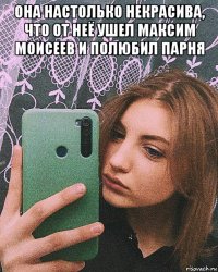 она настолько некрасива, что от неё ушел максим моисеев и полюбил парня 