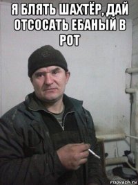 я блять шахтёр, дай отсосать ебаный в рот 