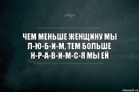 Чем меньше женщину мы л-ю-б-и-м, тем больше н-р-а-в-и-м-с-я мы ей