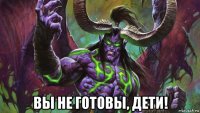  вы не готовы, дети!