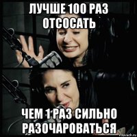 лучше 100 раз отсосать чем 1 раз сильно разочароваться