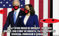  а ты точно меня не нюхал? - немного нюхал. как я мог не нюхать, ты так приятно пахнешь лимоном и лавандой