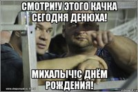 смотри!у этого качка сегодня денюха! михалыч!с днём рождения!