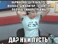 карина, когда язык трёт волосатый клитор, то клитор получает микротравмы да? ну и пусть!