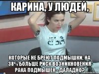 карина, у людей, которые не бреют подмышки, на 38% больше риск возникновения рака подмышек - даладно?