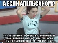 а если апельсином? если апельсином - то нормально. вот почему не делают интимных смазок с запахом пихты? чем это обусловленно культурологически?