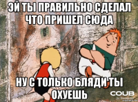 эй ты правильно сделал что пришел сюда ну с только бляди ты охуешь