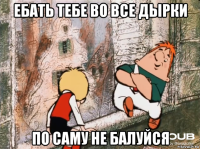 ебать тебе во все дырки по саму не балуйся