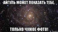 айгуль может показать тебе, только чужое фото!