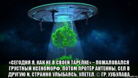 «сегодня я, как не в своей тарелке» − пожаловался грустный ксеноморф, потом протёр антенны, сел в другую и, странно улыбаясь, улетел. © гр. хубулава