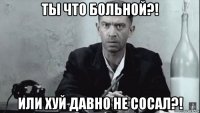 ты что больной?! или хуй давно не сосал?!
