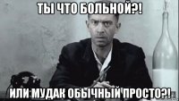 ты что больной?! или мудак обычный просто?!
