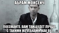 абрам моисеич поезжайте. вам там будет лучше. с такими же уёбками, как вы
