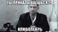 ты прикалываешься?! или болен?!