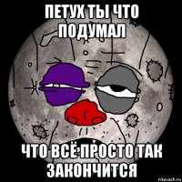 петух ты что подумал что всё просто так закончится