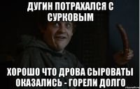 дугин потрахался с сурковым хорошо что дрова сыроваты оказались - горели долго