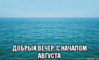  добрый вечер, с началом августа