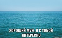  хороший муж, и с тобой интересно