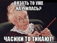 вязать то уже научилась? часики то тикают!