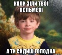 коли зїли твої пєльмєхі а ти сидиш голодна