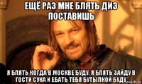 ещё раз мне блять диз поставишь я блять когда в москве буду, я блять зайду в гости сука и ебать тебя бутылкой буду