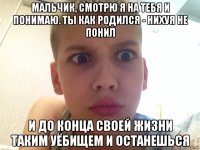 мальчик, смотрю я на тебя и понимаю. ты как родился - нихуя не понил и до конца своей жизни таким уёбищем и останешься