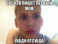 тот кто пишет первый мем ухади атсюда