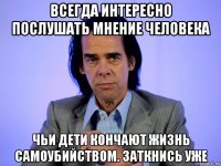 всегда интересно послушать мнение человека чьи дети кончают жизнь самоубийством. заткнись уже