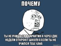 почему ты не учишься в карантин а через две недели откроют школу а если ты не учился тебе хана