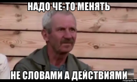 надо че-то менять не словами а действиями