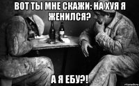 вот ты мне скажи: на хуя я женился? а я ебу?!
