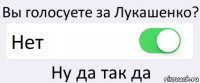 Вы голосуете за Лукашенко? Нет Ну да так да