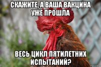 скажите, а ваша вакцина уже прошла весь цикл пятилетних испытаний?