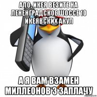 ало, икея везите на лененградское шоссе 10 икеявских акул а я вам взамен миллеонов 3 заплачу