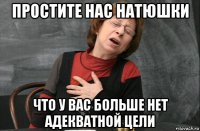 простите нас натюшки что у вас больше нет адекватной цели