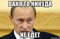 ваня то никуда не едет