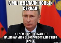 а мы сделали новый сериал! - и о чём он? - он об агенте национальной безопасности, но у него герпес!